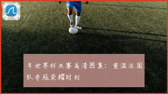 年世界杯决赛高清图集：重温法国队夺冠荣耀时刻