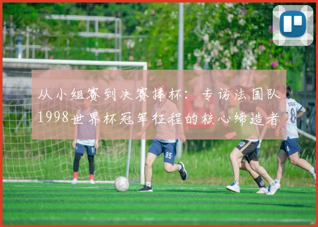 从小组赛到决赛捧杯：专访法国队1998世界杯冠军征程的核心缔造者