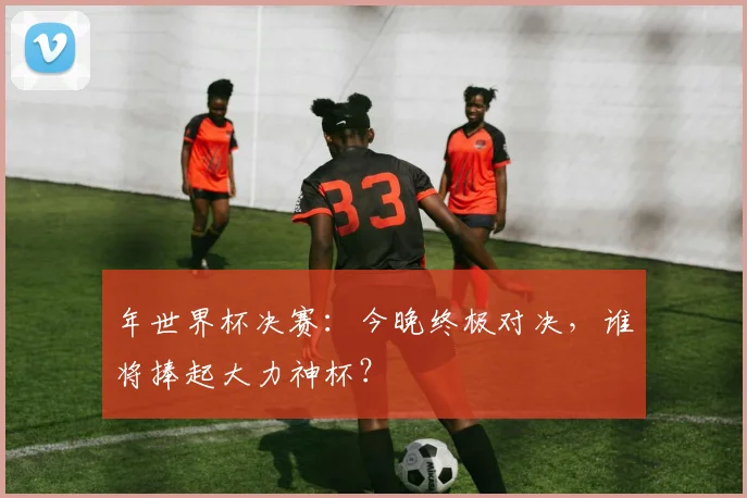 年世界杯决赛：今晚终极对决，谁将捧起大力神杯？