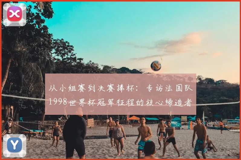 从小组赛到决赛捧杯：专访法国队1998世界杯冠军征程的核心缔造者