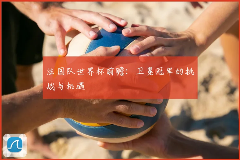 法国队世界杯前瞻：卫冕冠军的挑战与机遇