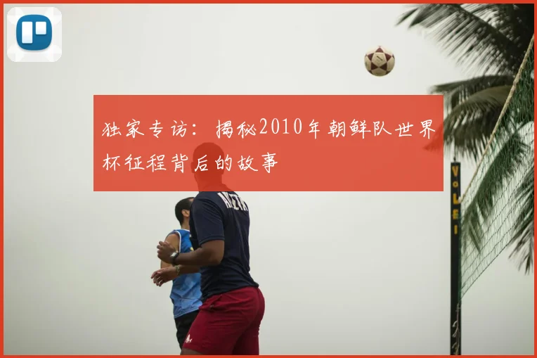 独家专访：揭秘2010年朝鲜队世界杯征程背后的故事