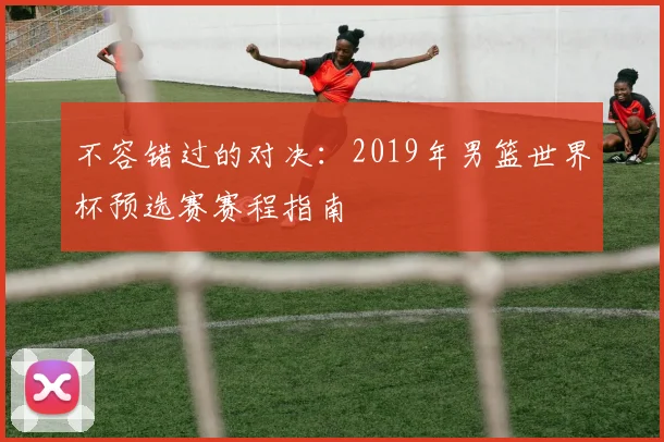 不容错过的对决：2019年男篮世界杯预选赛赛程指南