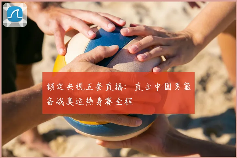 锁定央视五套直播:直击中国男篮备战奥运热身赛全程
