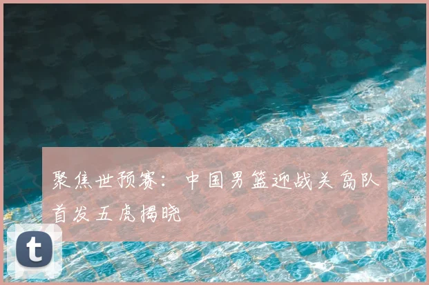 聚焦世预赛：中国男篮迎战关岛队首发五虎揭晓