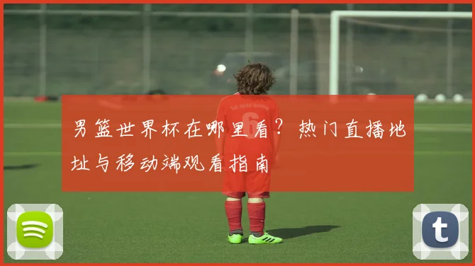 男篮世界杯在哪里看？热门直播地址与移动端观看指南