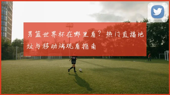 男篮世界杯在哪里看？热门直播地址与移动端观看指南