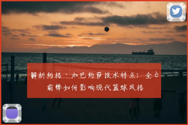 解析约格·加巴约萨技术特点：全能前锋如何影响现代篮球风格