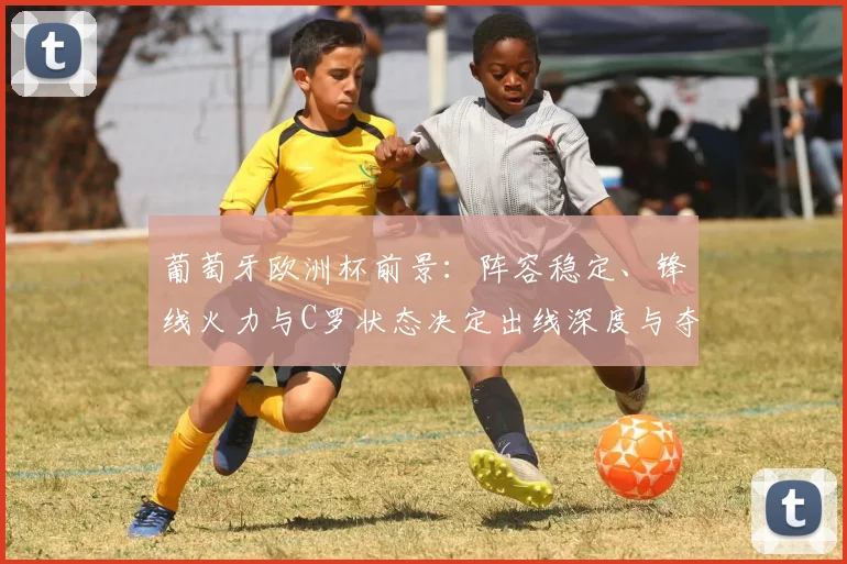 葡萄牙欧洲杯前景：阵容稳定、锋线火力与C罗状态决定出线深度与夺冠概率