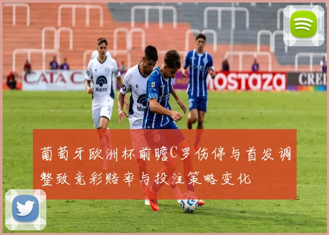 葡萄牙欧洲杯前瞻C罗伤停与首发调整致竞彩赔率与投注策略变化