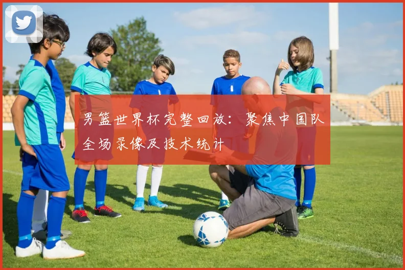 男篮世界杯完整回放：聚焦中国队全场录像及技术统计