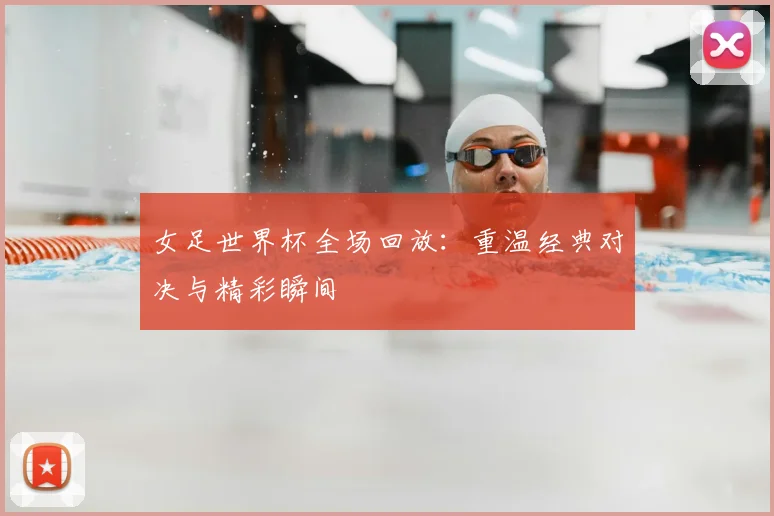 女足世界杯全场回放:重温经典对决与精彩瞬间