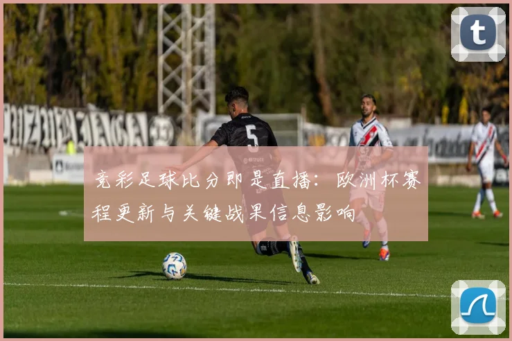 竞彩足球比分即是直播：欧洲杯赛程更新与关键战果信息影响
