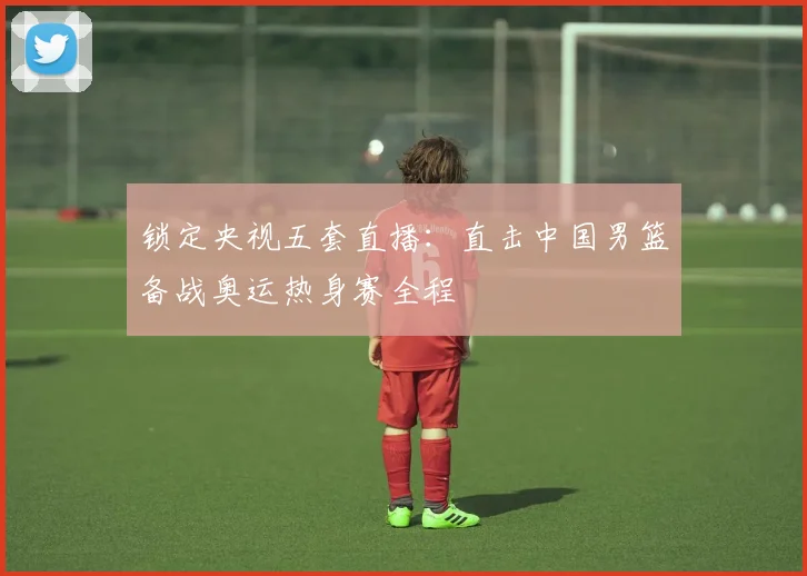 锁定央视五套直播:直击中国男篮备战奥运热身赛全程