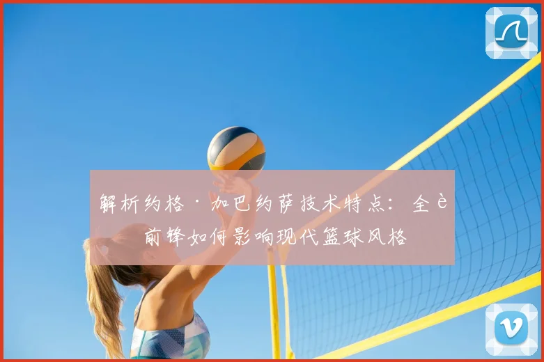 解析约格·加巴约萨技术特点：全能前锋如何影响现代篮球风格