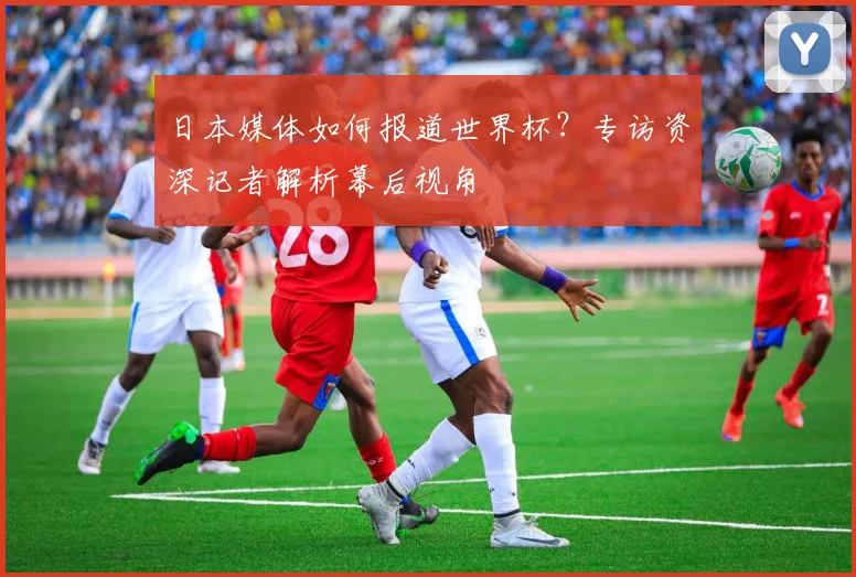 日本媒体如何报道世界杯？专访资深记者解析幕后视角