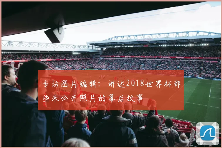 专访图片编辑：讲述2018世界杯那些未公开照片的幕后故事