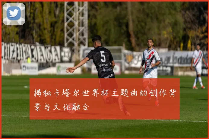 揭秘卡塔尔世界杯主题曲的创作背景与文化融合
